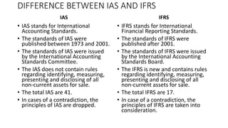DIFFERENCE BETWEEN IAS AND IFRS
IAS
• IAS stands for International
Accounting Standards.
• The standards of IAS were
published between 1973 and 2001.
• The standards of IAS were issued
by the International Accounting
Standards Committee.
• The IAS does not contain rules
regarding identifying, measuring,
presenting and disclosing of all
non-current assets for sale.
• The total IAS are 41.
• In cases of a contradiction, the
principles of IAS are dropped.
IFRS
• IFRS stands for International
Financial Reporting Standards.
• The standards of IFRS were
published after 2001.
• The standards of IFRS were issued
by the International Accounting
Standards Board.
• The IFRS is new and contains rules
regarding identifying, measuring,
presenting and disclosing of all
non-current assets for sale.
• The total IFRS are 17.
• In case of a contradiction, the
principles of IFRS are taken into
consideration.
 