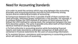 Need for Accounting Standards
a) In order to avoid the variance which may arise between the accounting
principles and accounting practices and also to find uniformity among
various diverse underlying principles of accounting.
b) Comparison between two firms is possible if both of them maintain the
same principle, otherwise proper comparison is not possible. For example, if
A company follows the FIFO method of valuation of stock whereas firm B
follows the LIFO method for valuing stock, the comparison between the two
firms becomes useless. The same is possible only when both of them follow
identical method of valuing closing stock.
c) To find uniformity in accounting practice while formulating financial
reports and make consistency and proper comparison of data which are
contained in financial statements for the users of accounting information.
d) To maintain fairness, consistency and transparency in accounting practices
which will satisfy the users of accounting.
 