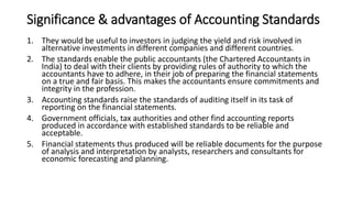Significance & advantages of Accounting Standards
1. They would be useful to investors in judging the yield and risk involved in
alternative investments in different companies and different countries.
2. The standards enable the public accountants (the Chartered Accountants in
India) to deal with their clients by providing rules of authority to which the
accountants have to adhere, in their job of preparing the financial statements
on a true and fair basis. This makes the accountants ensure commitments and
integrity in the profession.
3. Accounting standards raise the standards of auditing itself in its task of
reporting on the financial statements.
4. Government officials, tax authorities and other find accounting reports
produced in accordance with established standards to be reliable and
acceptable.
5. Financial statements thus produced will be reliable documents for the purpose
of analysis and interpretation by analysts, researchers and consultants for
economic forecasting and planning.
 