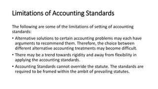 Limitations of Accounting Standards
The following are some of the limitations of setting of accounting
standards:
• Alternative solutions to certain accounting problems may each have
arguments to recommend them. Therefore, the choice between
different alternative accounting treatments may become difficult.
• There may be a trend towards rigidity and away from flexibility in
applying the accounting standards.
• Accounting Standards cannot override the statute. The standards are
required to be framed within the ambit of prevailing statutes.
 