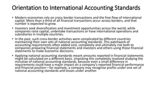 Orientation to International Accounting Standards
• Modern economies rely on cross-border transactions and the free flow of international
capital. More than a third of all financial transactions occur across borders, and that
number is expected to grow.
• Investors seek diversification and investment opportunities across the world, while
companies raise capital, undertake transactions or have international operations and
subsidiaries in multiple countries.
• In the past, such cross-border activities were complicated by different countries
maintaining their own sets of national accounting standards. This patchwork of
accounting requirements often added cost, complexity and ultimately risk both to
companies preparing financial statements and investors and others using those financial
statements to make economic decisions.
• Applying national accounting standards meant amounts reported in financial statements
might be calculated on a different basis. Unpicking this complexity involved studying the
minutiae of national accounting standards, because even a small difference in
requirements could have a major impact on a company’s reported financial performance
and financial position—for example, a company may recognise profits under one set of
national accounting standards and losses under another.
 
