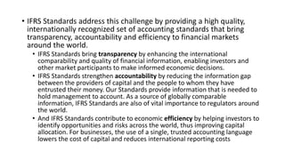 • IFRS Standards address this challenge by providing a high quality,
internationally recognized set of accounting standards that bring
transparency, accountability and efficiency to financial markets
around the world.
• IFRS Standards bring transparency by enhancing the international
comparability and quality of financial information, enabling investors and
other market participants to make informed economic decisions.
• IFRS Standards strengthen accountability by reducing the information gap
between the providers of capital and the people to whom they have
entrusted their money. Our Standards provide information that is needed to
hold management to account. As a source of globally comparable
information, IFRS Standards are also of vital importance to regulators around
the world.
• And IFRS Standards contribute to economic efficiency by helping investors to
identify opportunities and risks across the world, thus improving capital
allocation. For businesses, the use of a single, trusted accounting language
lowers the cost of capital and reduces international reporting costs
 