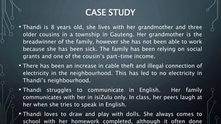 CASE STUDY
• Thandi is 8 years old, she lives with her grandmother and three
older cousins in a township in Gauteng. Her grandmother is the
breadwinner of the family, however she has not been able to work
because she has been sick. The family has been relying on social
grants and one of the cousin’s part-time income.
• There has been an increase in cable theft and illegal connection of
electricity in the neighbourhood. This has led to no electricity in
Thandi’s neighbourhood.
• Thandi struggles to communicate in English. Her family
communicates with her in isiZulu only. In class, her peers laugh at
her when she tries to speak in English.
• Thandi loves to draw and play with dolls. She always comes to
school with her homework completed, although it often done
 