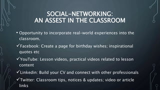 SOCIAL-NETWORKING:
AN ASSEST IN THE CLASSROOM
• Opportunity to incorporate real-world experiences into the
classroom.
Facebook: Create a page for birthday wishes; inspirational
quotes etc
YouTube: Lesson videos, practical videos related to lesson
content
Linkedin: Build your CV and connect with other professionals
Twitter: Classroom tips, notices & updates; video or article
links
 