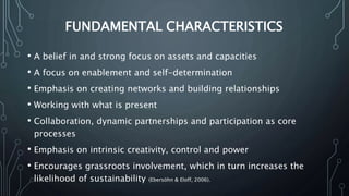 FUNDAMENTAL CHARACTERISTICS
• A belief in and strong focus on assets and capacities
• A focus on enablement and self-determination
• Emphasis on creating networks and building relationships
• Working with what is present
• Collaboration, dynamic partnerships and participation as core
processes
• Emphasis on intrinsic creativity, control and power
• Encourages grassroots involvement, which in turn increases the
likelihood of sustainability (Ebersöhn & Eloff, 2006).
 