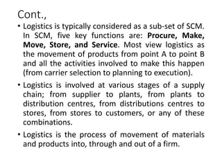 Cont.,
• Logistics is typically considered as a sub-set of SCM.
In SCM, five key functions are: Procure, Make,
Move, Store, and Service. Most view logistics as
the movement of products from point A to point B
and all the activities involved to make this happen
(from carrier selection to planning to execution).
• Logistics is involved at various stages of a supply
chain; from supplier to plants, from plants to
distribution centres, from distributions centres to
stores, from stores to customers, or any of these
combinations.
• Logistics is the process of movement of materials
and products into, through and out of a firm.
 