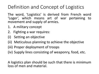 Definition and Concept of Logistics
The word, ‘Logistics’ is derived from French word
‘Loger’, which means art of war pertaining to
movement and supply of armies.
1. A military concept
2. Fighting a war requires:
(i) Setting an objective
(ii) Meticulous planning to achieve the objective
(iii) Proper deployment of troops
(iv) Supply lines consisting of weaponry, food, etc.
A logistics plan should be such that there is minimum
loss of men and material.
 