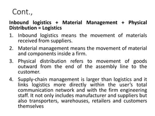 Cont.,
Inbound logistics + Material Management + Physical
Distribution = Logistics
1. Inbound logistics means the movement of materials
received from suppliers.
2. Material management means the movement of material
and components inside a firm.
3. Physical distribution refers to movement of goods
outward from the end of the assembly line to the
customer.
4. Supply-chain management is larger than logistics and it
links logistics more directly within the user’s total
communication network and with the firm engineering
staff. It not only includes manufacturer and suppliers but
also transporters, warehouses, retailers and customers
themselves
 