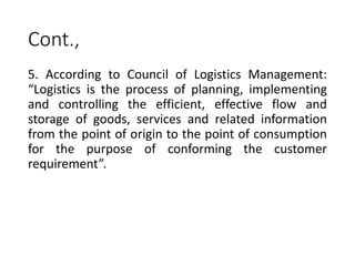 Cont.,
5. According to Council of Logistics Management:
“Logistics is the process of planning, implementing
and controlling the efficient, effective flow and
storage of goods, services and related information
from the point of origin to the point of consumption
for the purpose of conforming the customer
requirement”.
 
