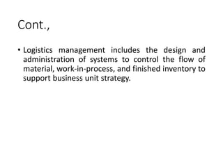 Cont.,
• Logistics management includes the design and
administration of systems to control the flow of
material, work-in-process, and finished inventory to
support business unit strategy.
 