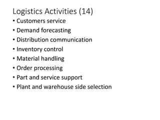 Logistics Activities (14)
• Customers service
• Demand forecasting
• Distribution communication
• Inventory control
• Material handling
• Order processing
• Part and service support
• Plant and warehouse side selection
 