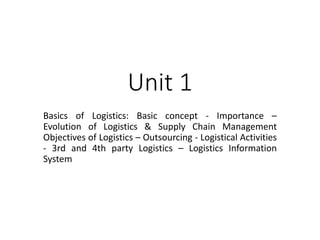 Unit 1
Basics of Logistics: Basic concept - Importance –
Evolution of Logistics & Supply Chain Management
Objectives of Logistics – Outsourcing - Logistical Activities
- 3rd and 4th party Logistics – Logistics Information
System
 