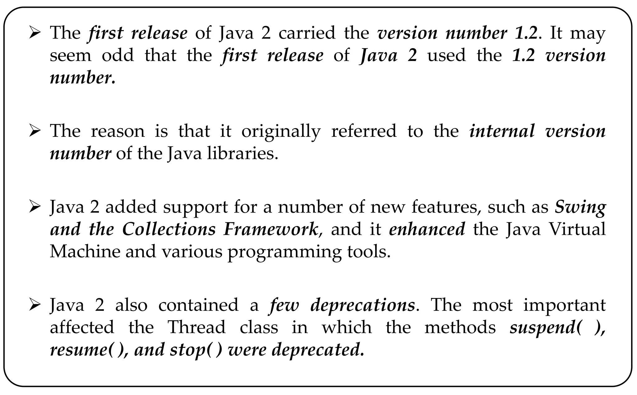  The first release of Java 2 carried the version number 1.2. It may
seem odd that the first release of Java 2 used the 1.2 version
number.
 The reason is that it originally referred to the internal version
number of the Java libraries.
 Java 2 added support for a number of new features, such as Swing
and the Collections Framework, and it enhanced the Java Virtual
Machine and various programming tools.
 Java 2 also contained a few deprecations. The most important
affected the Thread class in which the methods suspend( ),
resume( ), and stop( ) were deprecated.
 