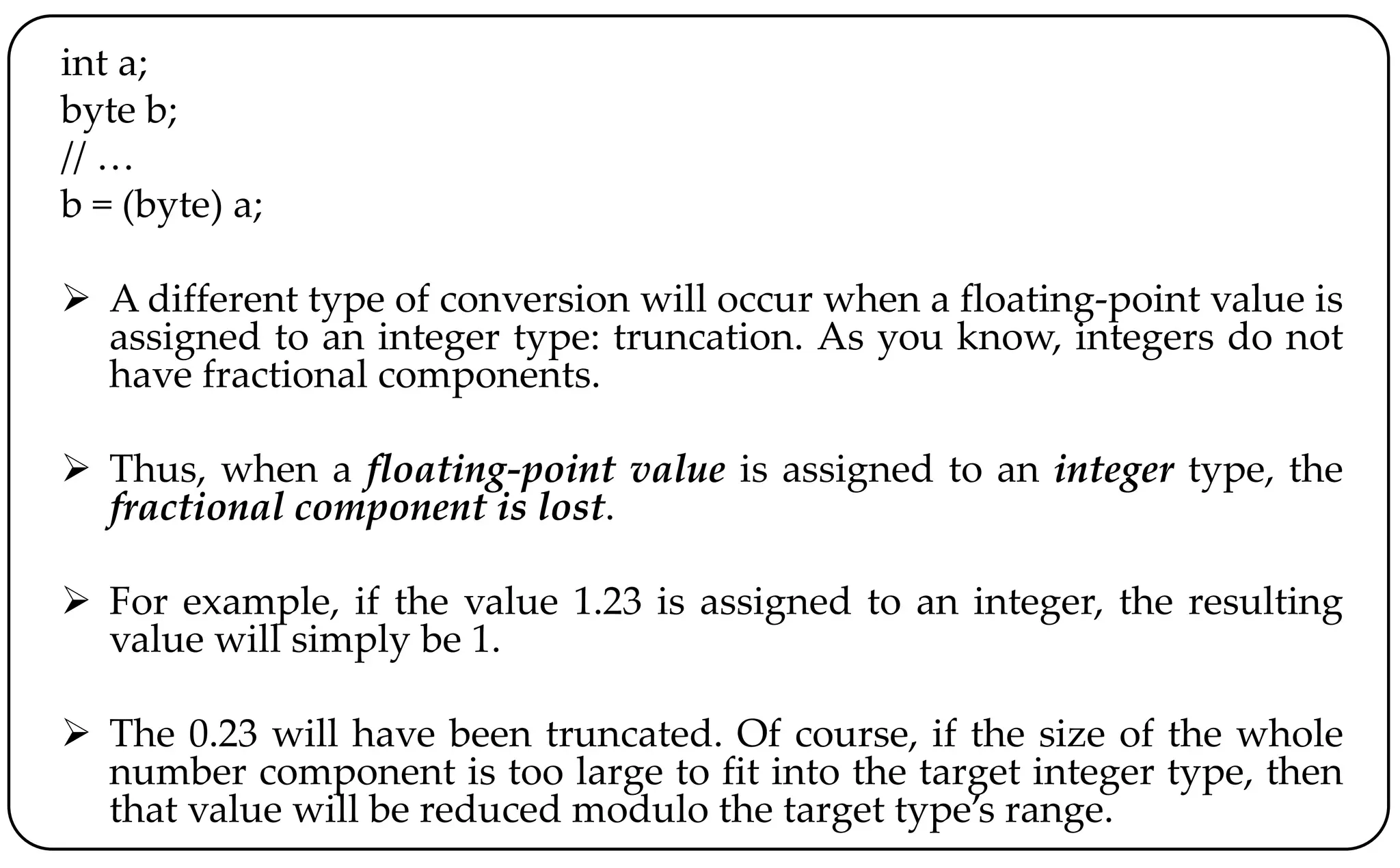 int a;
byte b;
// …
b = (byte) a;
 A different type of conversion will occur when a floating-point value is
assigned to an integer type: truncation. As you know, integers do not
have fractional components.
 Thus, when a floating-point value is assigned to an integer type, the
fractional component is lost.
 For example, if the value 1.23 is assigned to an integer, the resulting
value will simply be 1.
 The 0.23 will have been truncated. Of course, if the size of the whole
number component is too large to fit into the target integer type, then
that value will be reduced modulo the target type’s range.
 