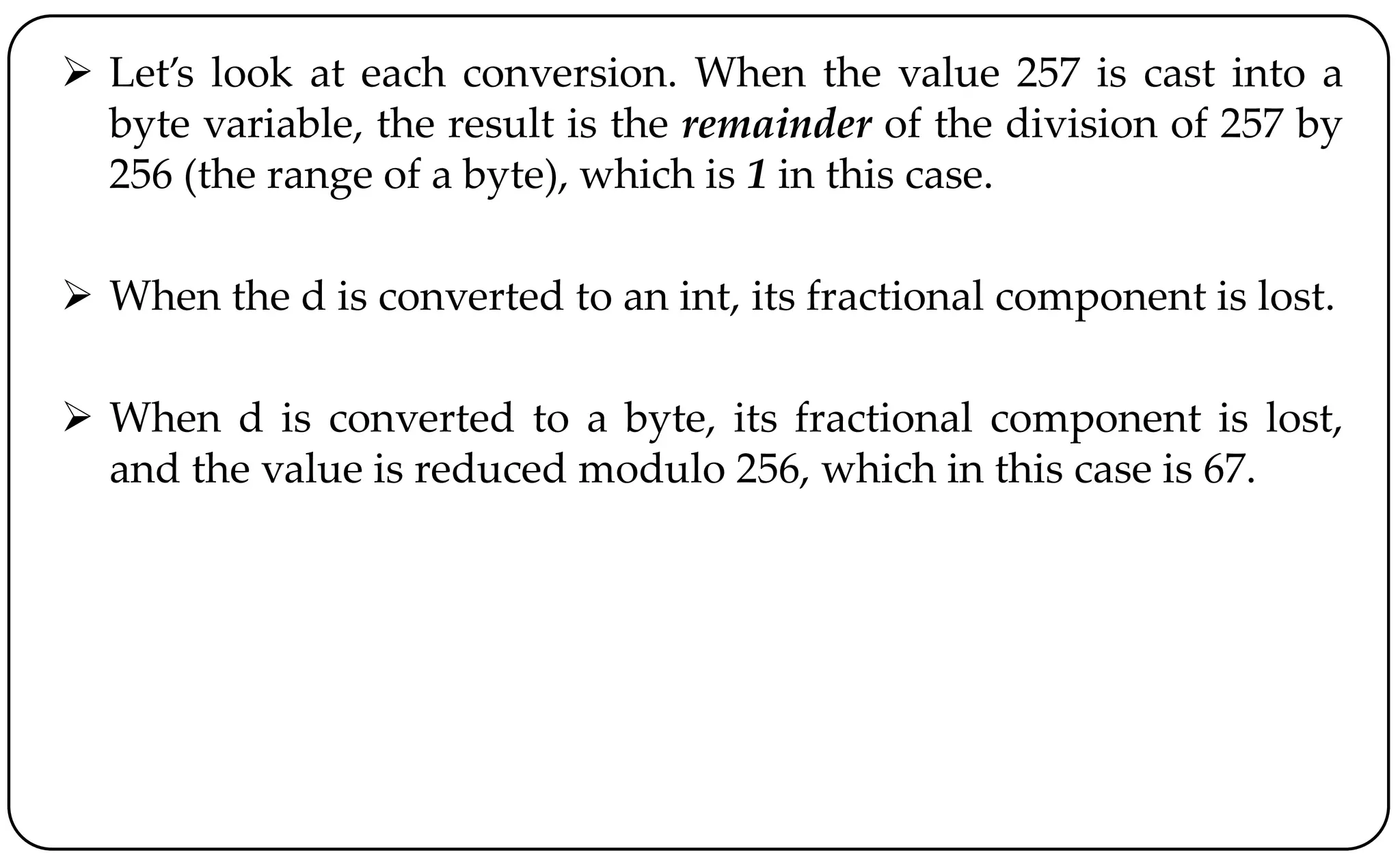  Let’s look at each conversion. When the value 257 is cast into a
byte variable, the result is the remainder of the division of 257 by
256 (the range of a byte), which is 1 in this case.
 When the d is converted to an int, its fractional component is lost.
 When d is converted to a byte, its fractional component is lost,
and the value is reduced modulo 256, which in this case is 67.
 