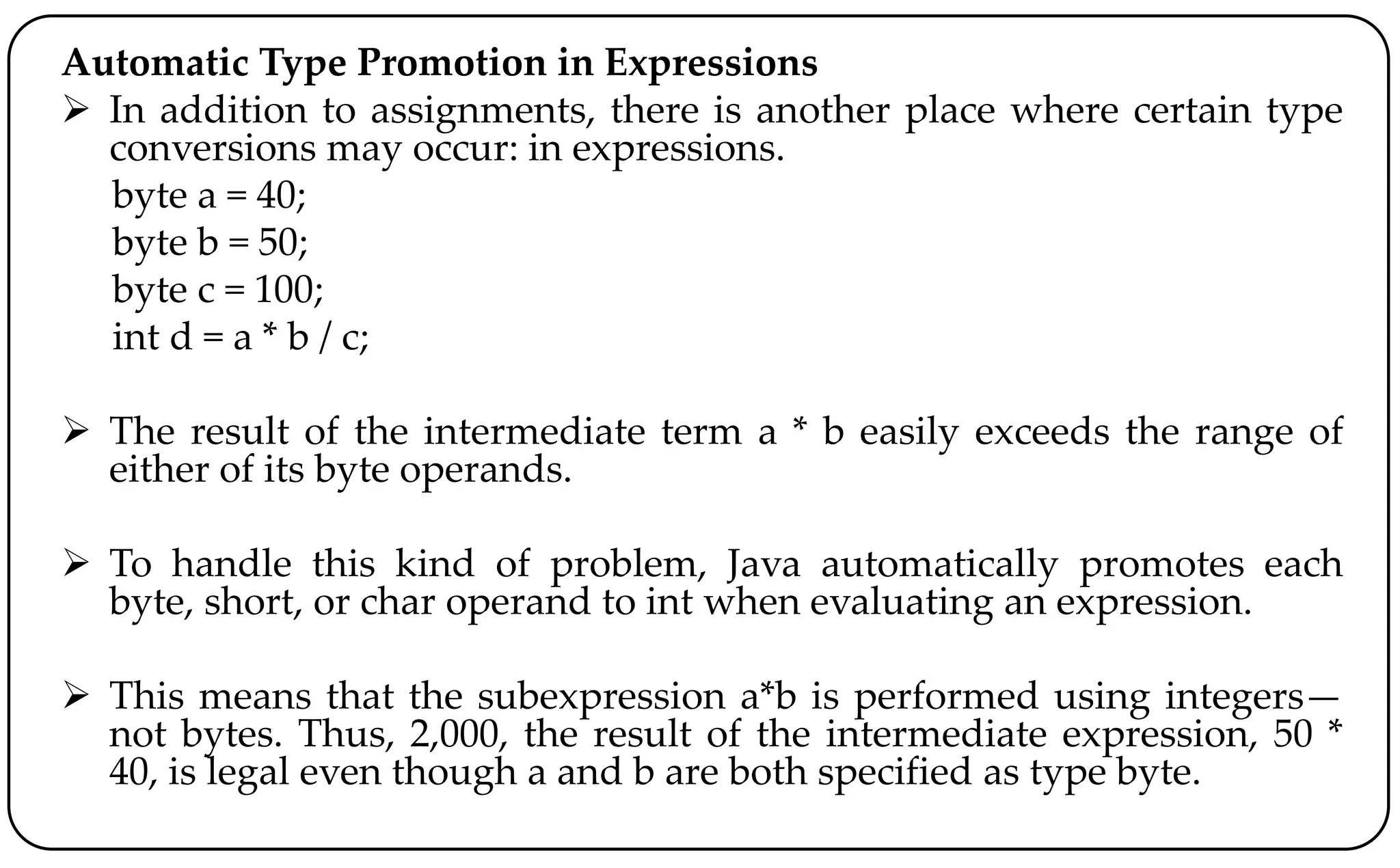 Automatic Type Promotion in Expressions
 In addition to assignments, there is another place where certain type
conversions may occur: in expressions.
byte a = 40;
byte b = 50;
byte c = 100;
int d = a * b / c;
 The result of the intermediate term a * b easily exceeds the range of
either of its byte operands.
 To handle this kind of problem, Java automatically promotes each
byte, short, or char operand to int when evaluating an expression.
 This means that the subexpression a*b is performed using integers—
not bytes. Thus, 2,000, the result of the intermediate expression, 50 *
40, is legal even though a and b are both specified as type byte.
 