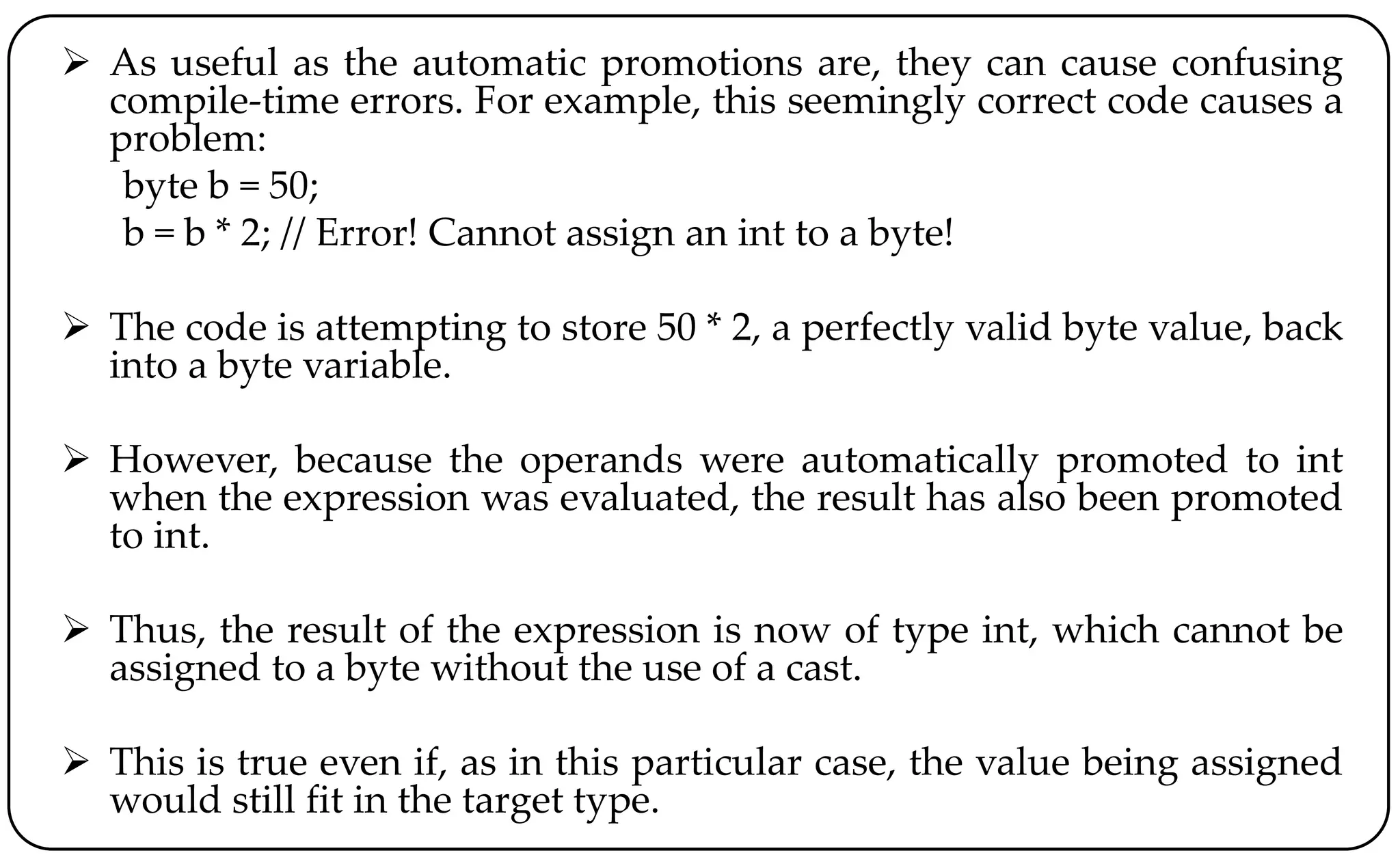  As useful as the automatic promotions are, they can cause confusing
compile-time errors. For example, this seemingly correct code causes a
problem:
byte b = 50;
b = b * 2; // Error! Cannot assign an int to a byte!
 The code is attempting to store 50 * 2, a perfectly valid byte value, back
into a byte variable.
 However, because the operands were automatically promoted to int
when the expression was evaluated, the result has also been promoted
to int.
 Thus, the result of the expression is now of type int, which cannot be
assigned to a byte without the use of a cast.
 This is true even if, as in this particular case, the value being assigned
would still fit in the target type.
 