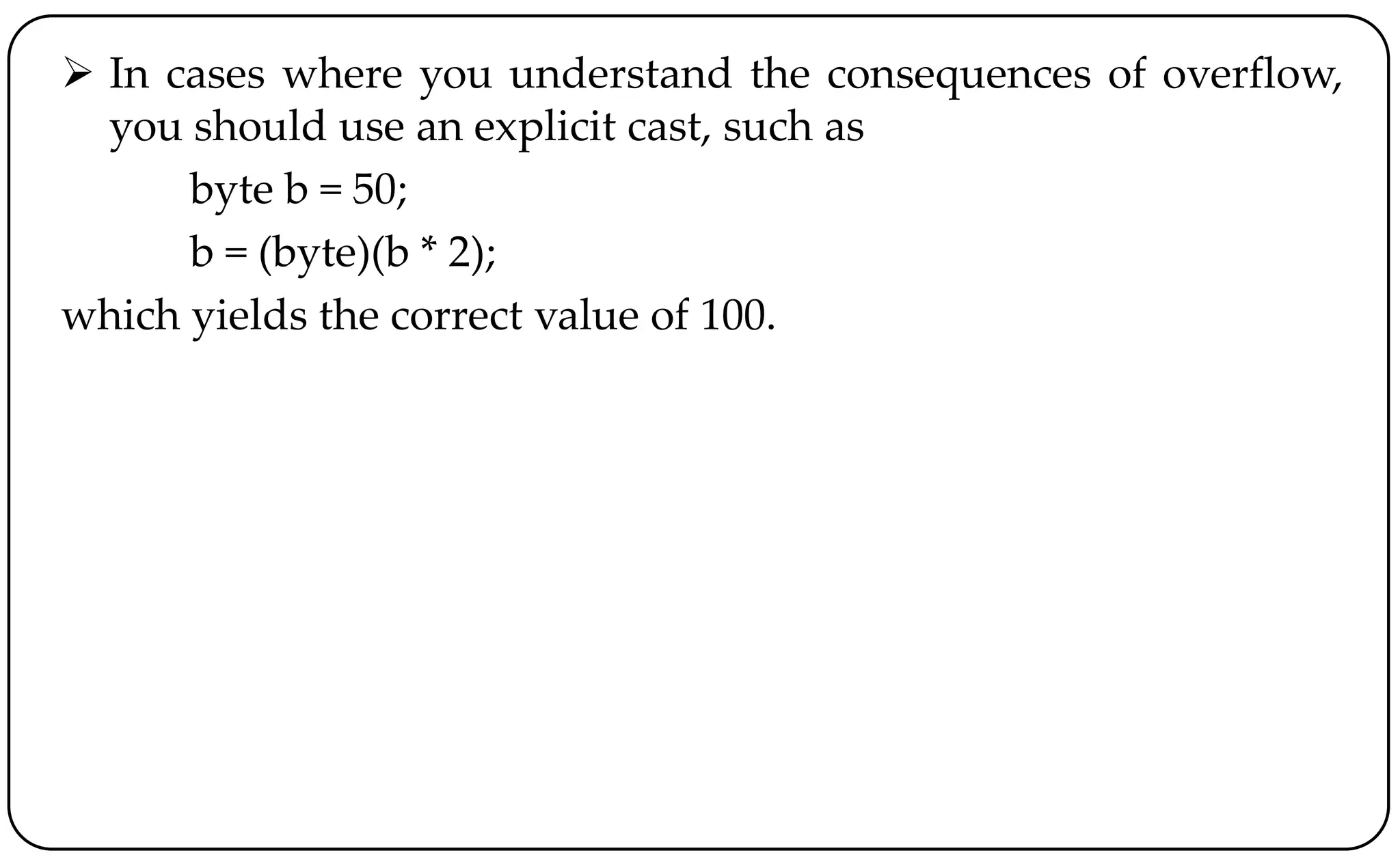  In cases where you understand the consequences of overflow,
you should use an explicit cast, such as
byte b = 50;
b = (byte)(b * 2);
which yields the correct value of 100.
 