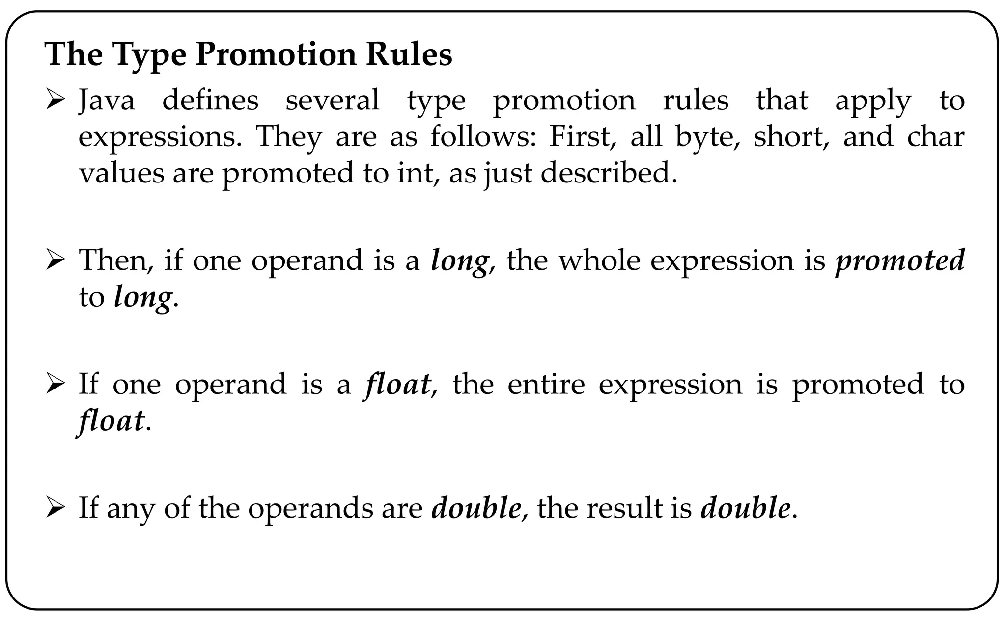 The Type Promotion Rules
 Java defines several type promotion rules that apply to
expressions. They are as follows: First, all byte, short, and char
values are promoted to int, as just described.
 Then, if one operand is a long, the whole expression is promoted
to long.
 If one operand is a float, the entire expression is promoted to
float.
 If any of the operands are double, the result is double.
 