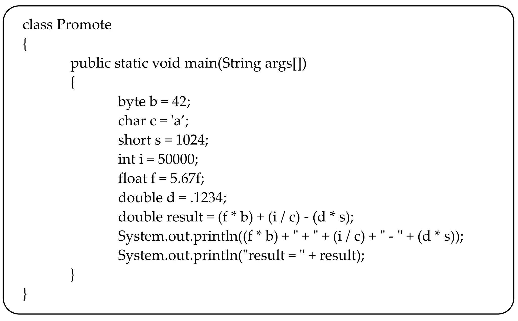 class Promote
{
public static void main(String args[])
{
byte b = 42;
char c = 'a’;
short s = 1024;
int i = 50000;
float f = 5.67f;
double d = .1234;
double result = (f * b) + (i / c) - (d * s);
System.out.println((f * b) + " + " + (i / c) + " - " + (d * s));
System.out.println("result = " + result);
}
}
 