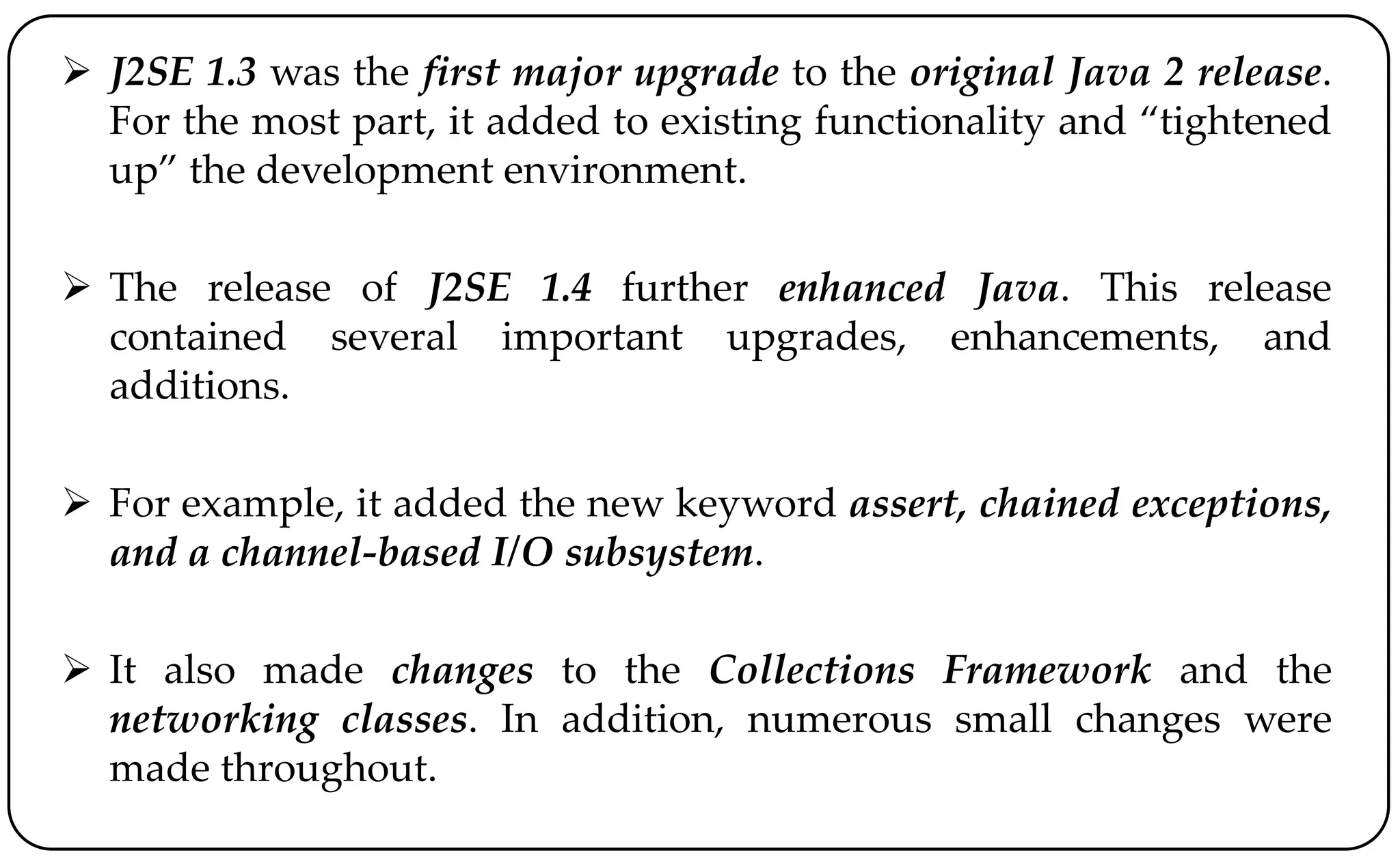  J2SE 1.3 was the first major upgrade to the original Java 2 release.
For the most part, it added to existing functionality and “tightened
up” the development environment.
 The release of J2SE 1.4 further enhanced Java. This release
contained several important upgrades, enhancements, and
additions.
 For example, it added the new keyword assert, chained exceptions,
and a channel-based I/O subsystem.
 It also made changes to the Collections Framework and the
networking classes. In addition, numerous small changes were
made throughout.
 