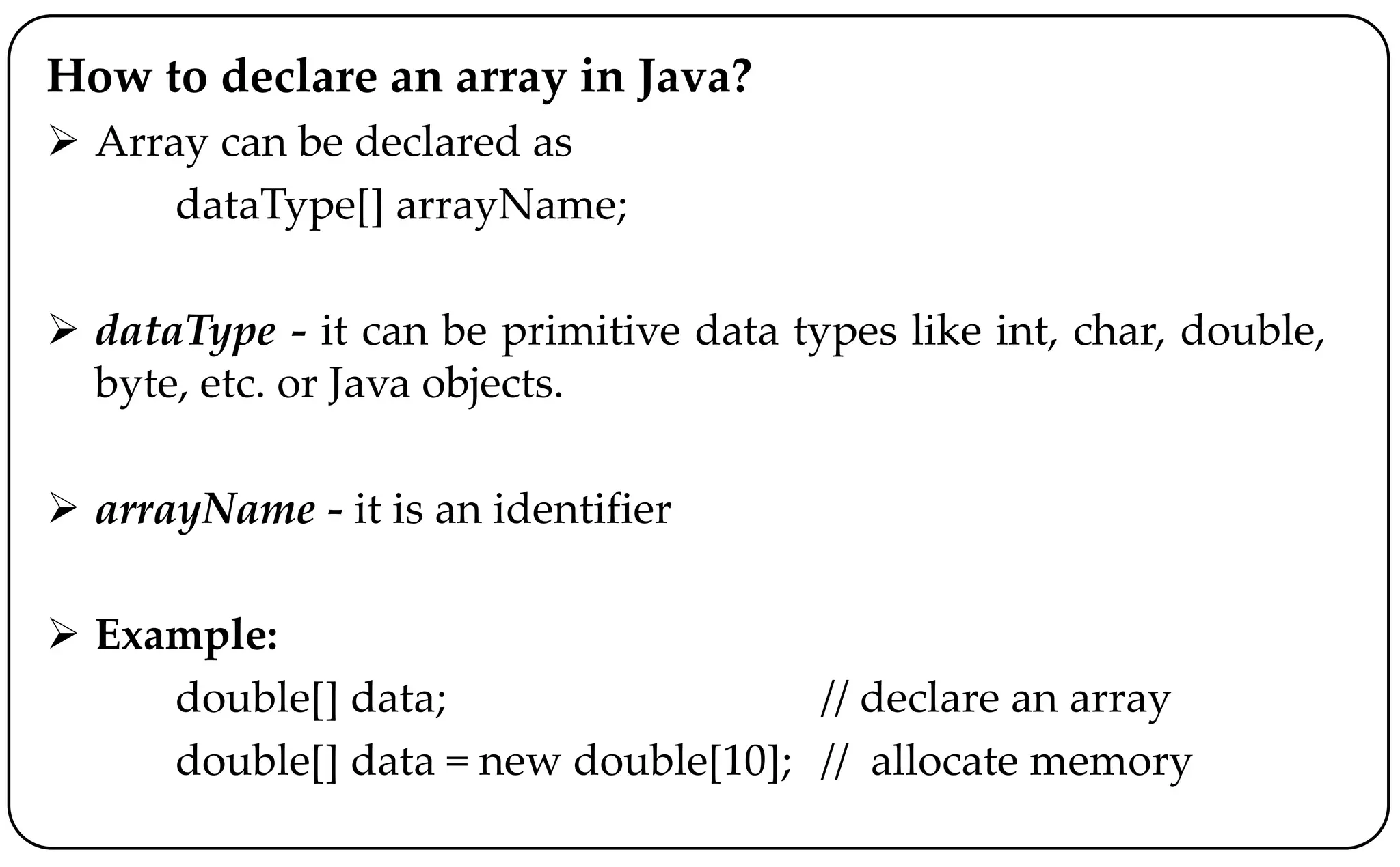 How to declare an array in Java?
 Array can be declared as
dataType[] arrayName;
 dataType - it can be primitive data types like int, char, double,
byte, etc. or Java objects.
 arrayName - it is an identifier
 Example:
double[] data; // declare an array
double[] data = new double[10]; // allocate memory
 