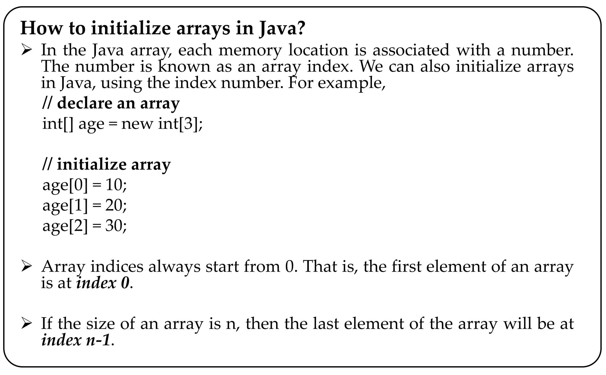 How to initialize arrays in Java?
 In the Java array, each memory location is associated with a number.
The number is known as an array index. We can also initialize arrays
in Java, using the index number. For example,
// declare an array
int[] age = new int[3];
// initialize array
age[0] = 10;
age[1] = 20;
age[2] = 30;
 Array indices always start from 0. That is, the first element of an array
is at index 0.
 If the size of an array is n, then the last element of the array will be at
index n-1.
 