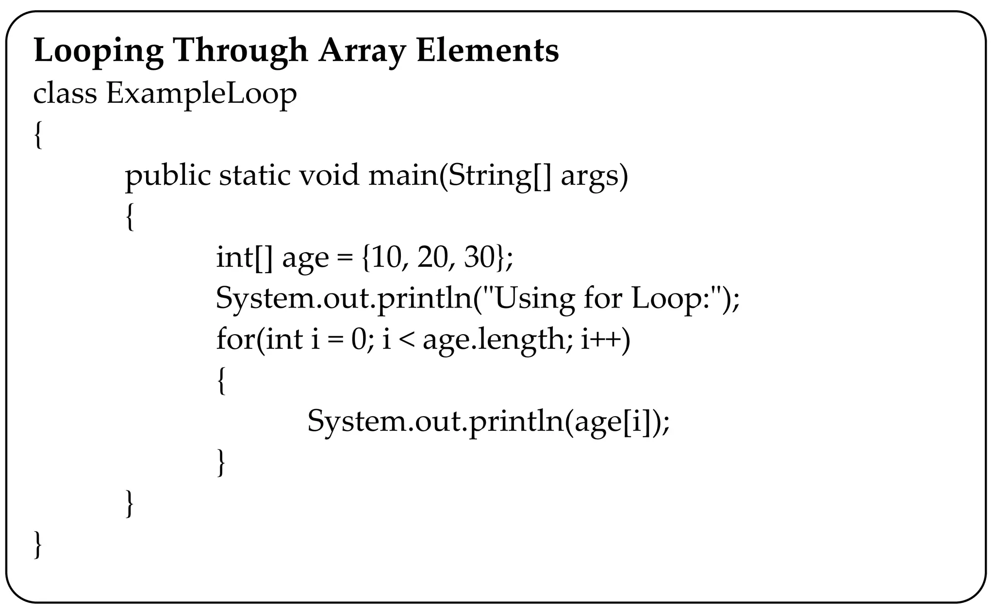 Looping Through Array Elements
class ExampleLoop
{
public static void main(String[] args)
{
int[] age = {10, 20, 30};
System.out.println("Using for Loop:");
for(int i = 0; i < age.length; i++)
{
System.out.println(age[i]);
}
}
}
 