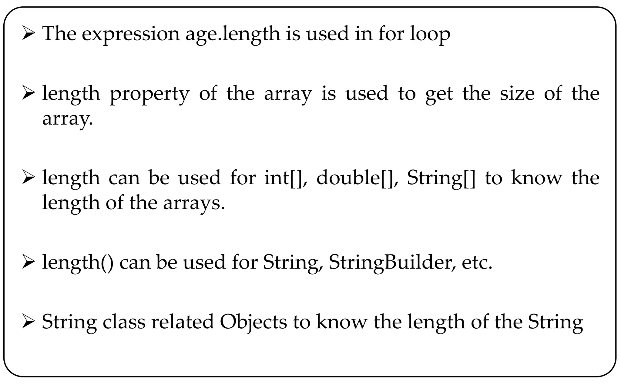  The expression age.length is used in for loop
 length property of the array is used to get the size of the
array.
 length can be used for int[], double[], String[] to know the
length of the arrays.
 length() can be used for String, StringBuilder, etc.
 String class related Objects to know the length of the String
 
