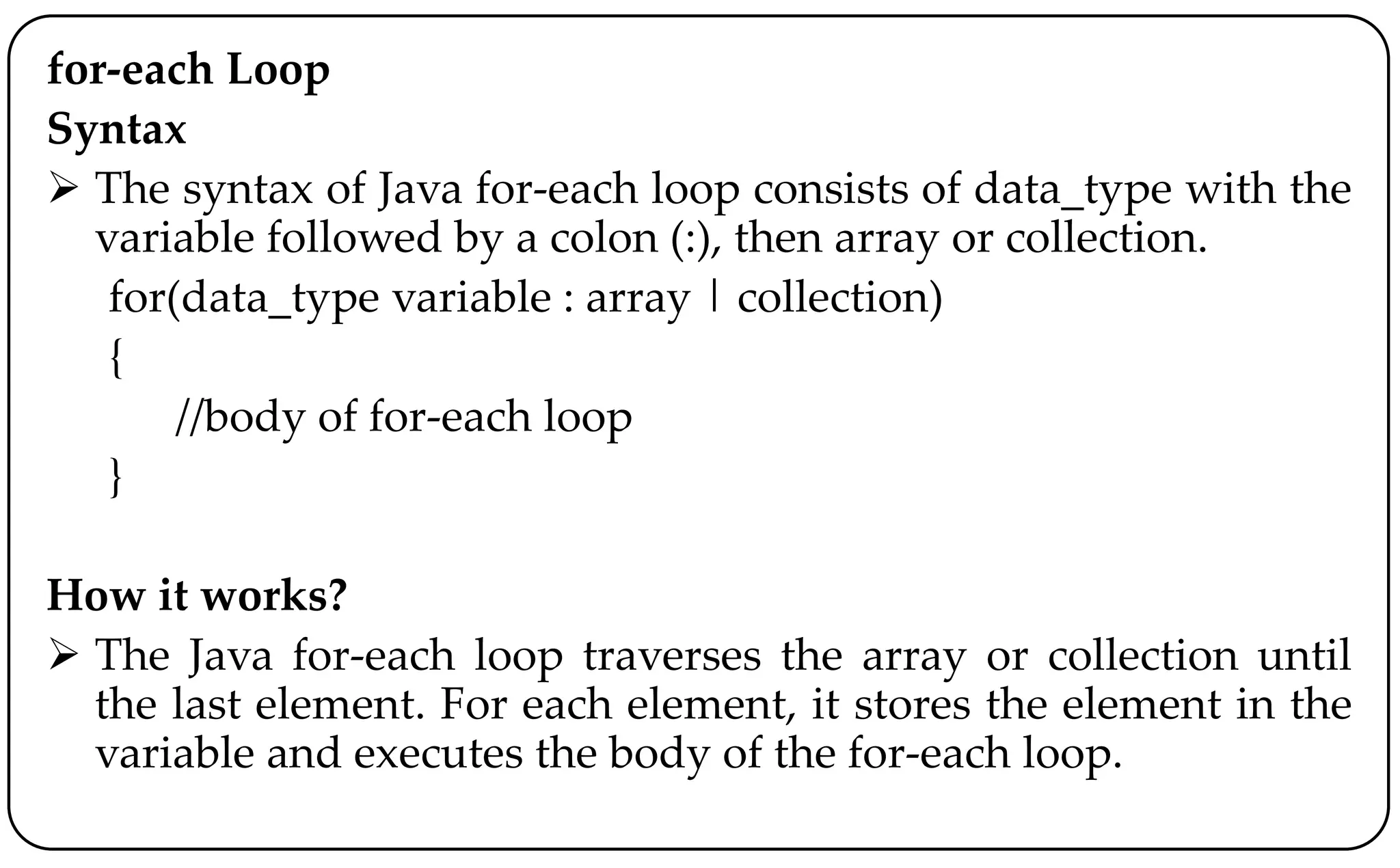 for-each Loop
Syntax
 The syntax of Java for-each loop consists of data_type with the
variable followed by a colon (:), then array or collection.
for(data_type variable : array | collection)
{
//body of for-each loop
}
How it works?
 The Java for-each loop traverses the array or collection until
the last element. For each element, it stores the element in the
variable and executes the body of the for-each loop.
 