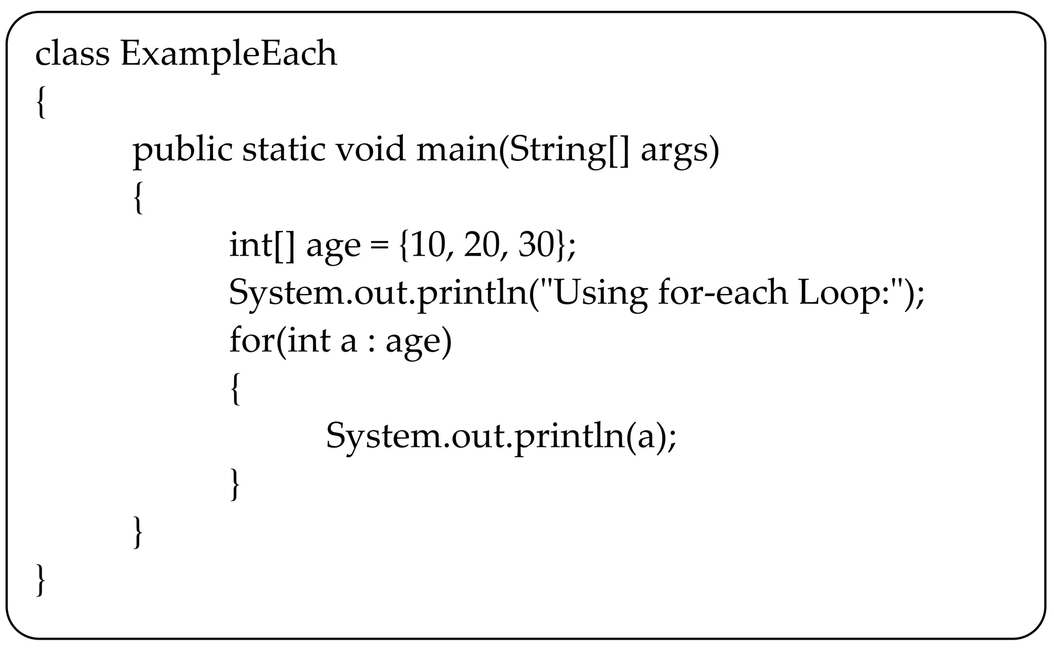 class ExampleEach
{
public static void main(String[] args)
{
int[] age = {10, 20, 30};
System.out.println("Using for-each Loop:");
for(int a : age)
{
System.out.println(a);
}
}
}
 