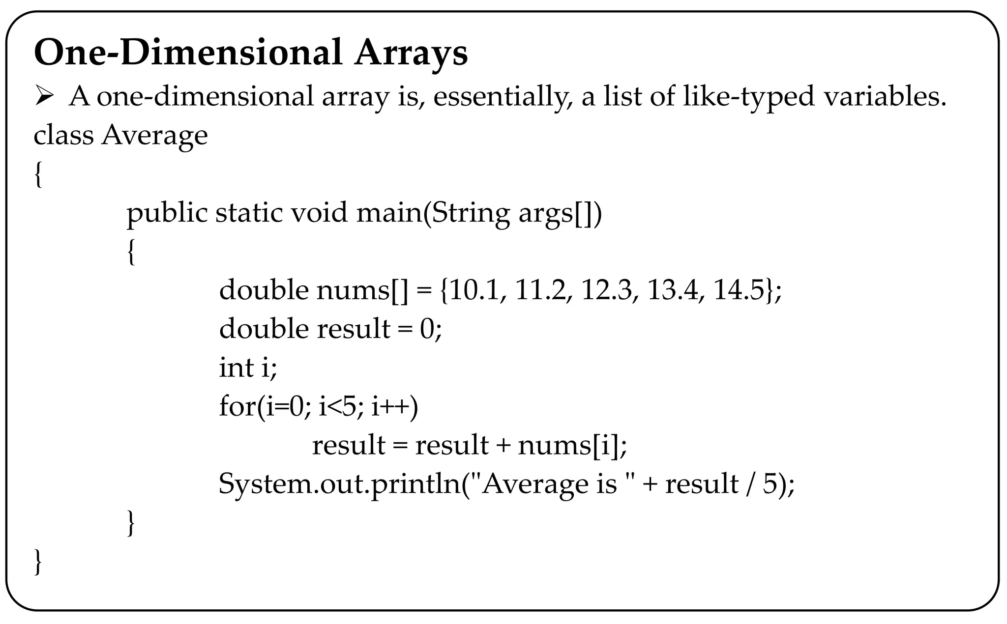 One-Dimensional Arrays
 A one-dimensional array is, essentially, a list of like-typed variables.
class Average
{
public static void main(String args[])
{
double nums[] = {10.1, 11.2, 12.3, 13.4, 14.5};
double result = 0;
int i;
for(i=0; i<5; i++)
result = result + nums[i];
System.out.println("Average is " + result / 5);
}
}
 
