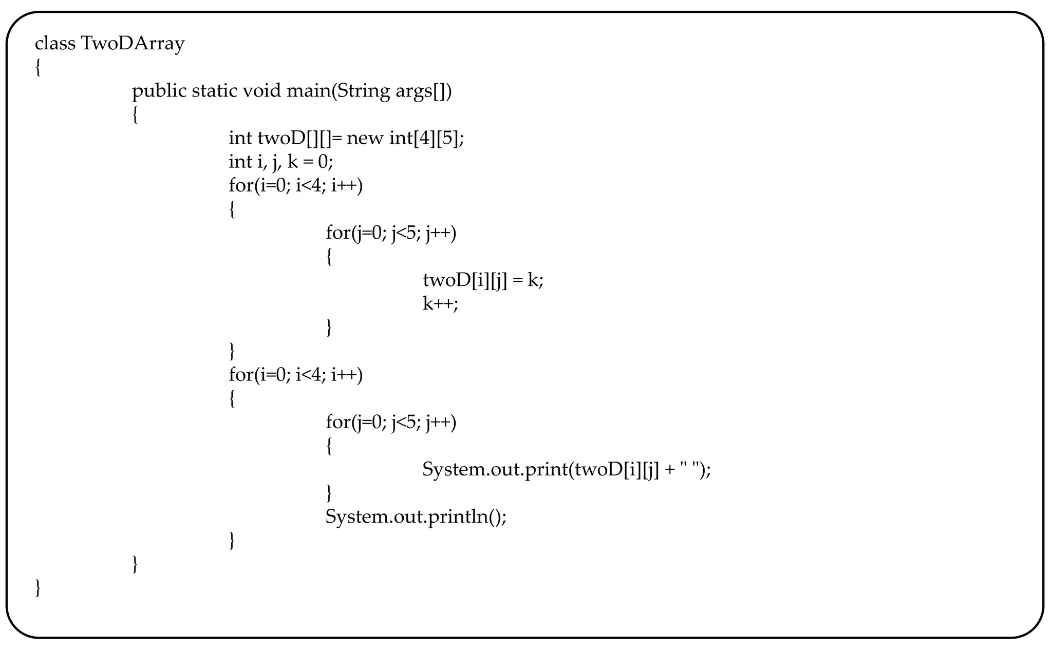 class TwoDArray
{
public static void main(String args[])
{
int twoD[][]= new int[4][5];
int i, j, k = 0;
for(i=0; i<4; i++)
{
for(j=0; j<5; j++)
{
twoD[i][j] = k;
k++;
}
}
for(i=0; i<4; i++)
{
for(j=0; j<5; j++)
{
System.out.print(twoD[i][j] + " ");
}
System.out.println();
}
}
}
 