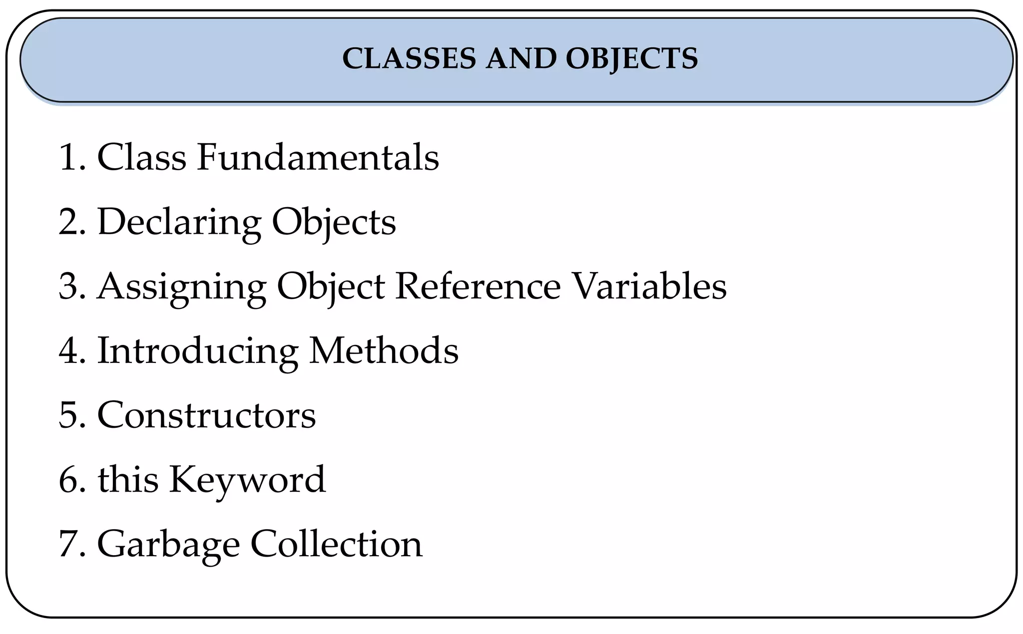 1. Class Fundamentals
2. Declaring Objects
3. Assigning Object Reference Variables
4. Introducing Methods
5. Constructors
6. this Keyword
7. Garbage Collection
CLASSES AND OBJECTS
 