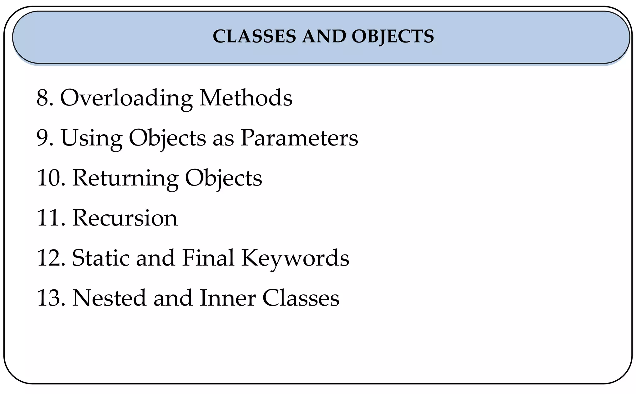 8. Overloading Methods
9. Using Objects as Parameters
10. Returning Objects
11. Recursion
12. Static and Final Keywords
13. Nested and Inner Classes
CLASSES AND OBJECTS
 
