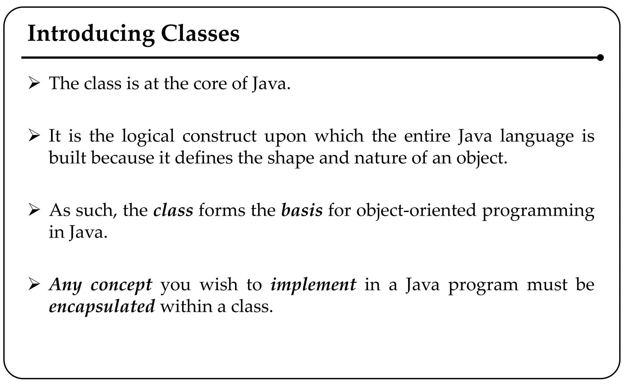 Introducing Classes
 The class is at the core of Java.
 It is the logical construct upon which the entire Java language is
built because it defines the shape and nature of an object.
 As such, the class forms the basis for object-oriented programming
in Java.
 Any concept you wish to implement in a Java program must be
encapsulated within a class.
 