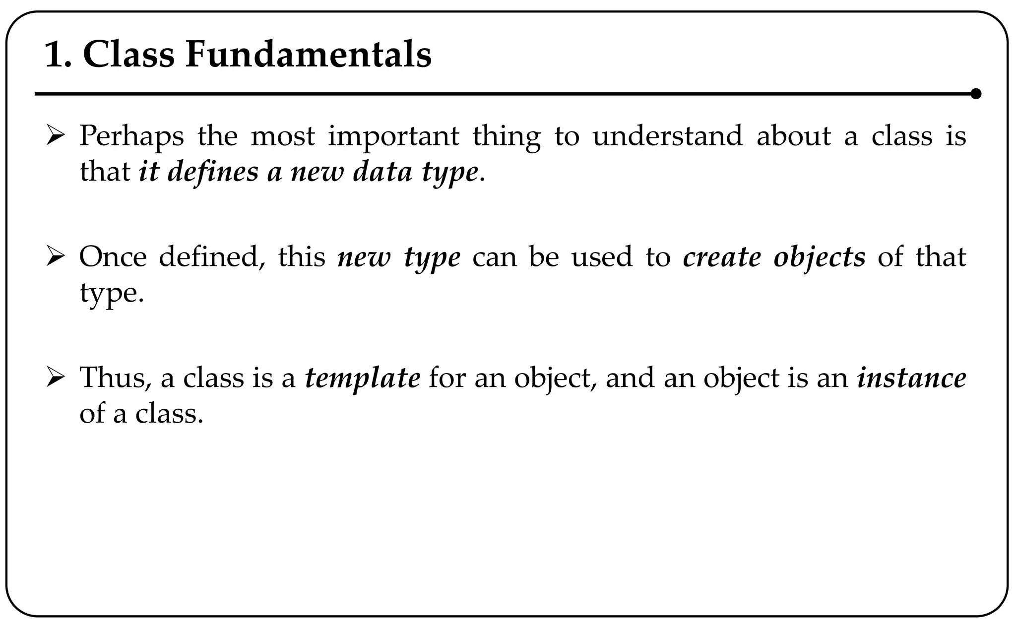1. Class Fundamentals
 Perhaps the most important thing to understand about a class is
that it defines a new data type.
 Once defined, this new type can be used to create objects of that
type.
 Thus, a class is a template for an object, and an object is an instance
of a class.
 