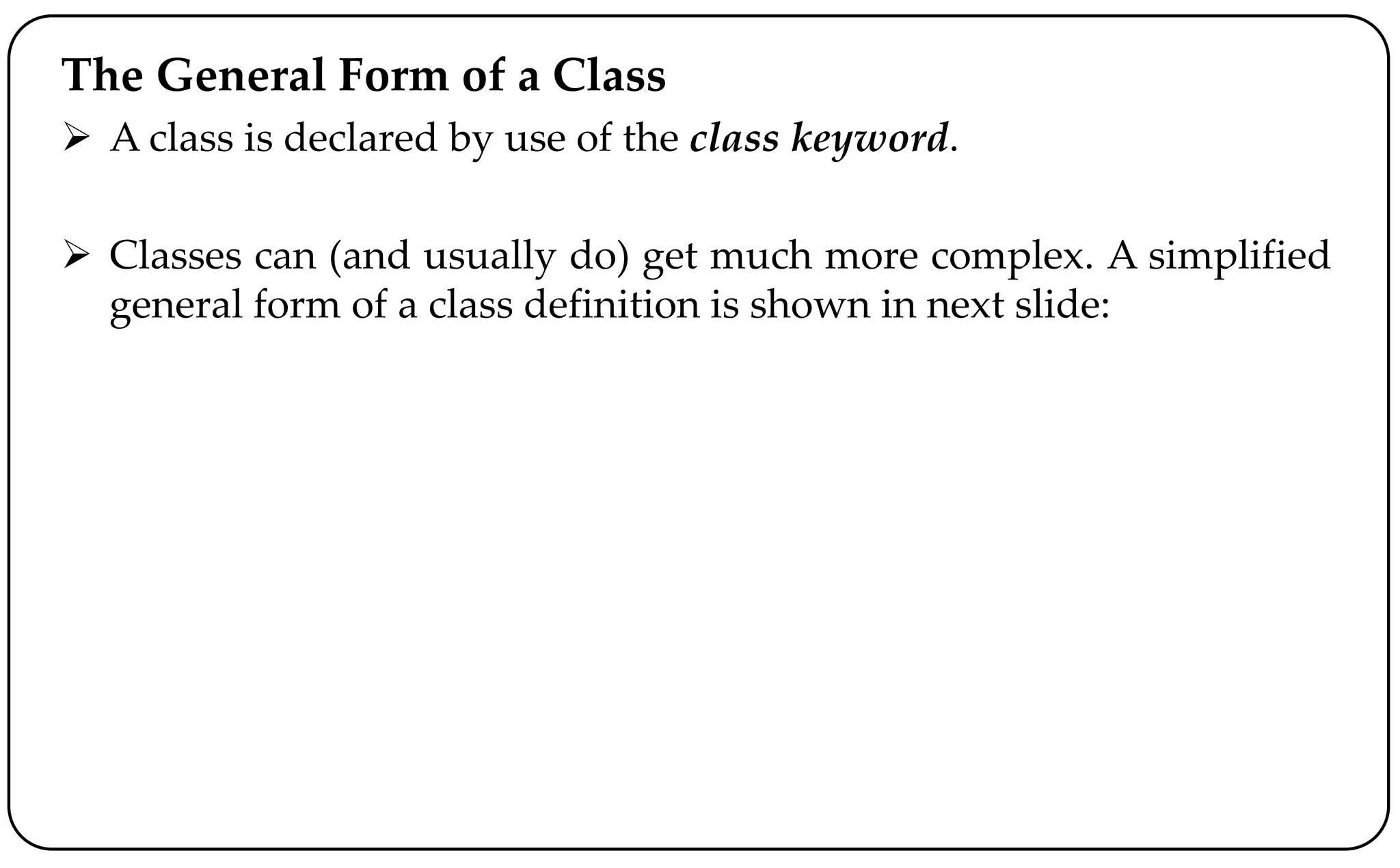 The General Form of a Class
 A class is declared by use of the class keyword.
 Classes can (and usually do) get much more complex. A simplified
general form of a class definition is shown in next slide:
 