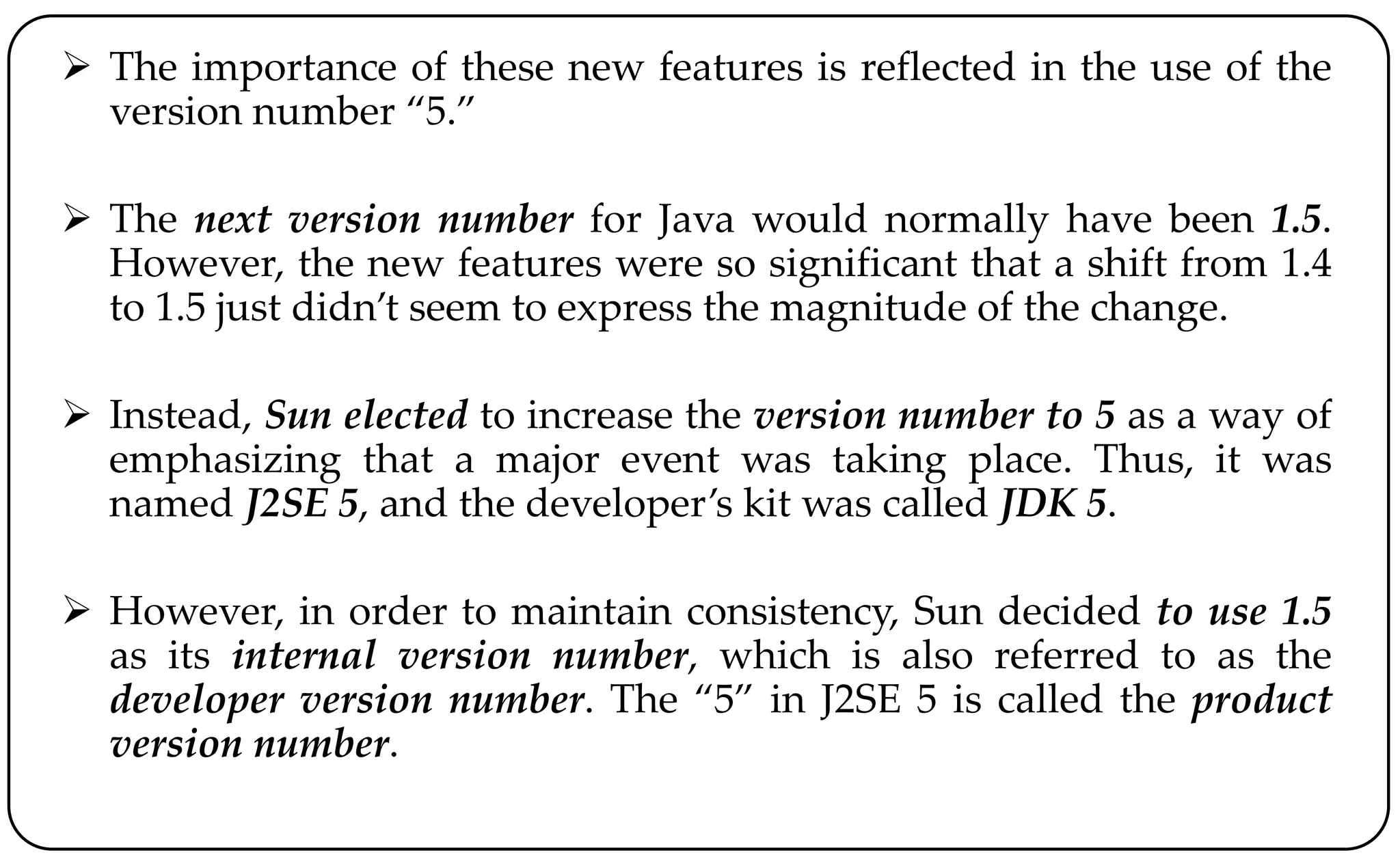  The importance of these new features is reflected in the use of the
version number “5.”
 The next version number for Java would normally have been 1.5.
However, the new features were so significant that a shift from 1.4
to 1.5 just didn’t seem to express the magnitude of the change.
 Instead, Sun elected to increase the version number to 5 as a way of
emphasizing that a major event was taking place. Thus, it was
named J2SE 5, and the developer’s kit was called JDK 5.
 However, in order to maintain consistency, Sun decided to use 1.5
as its internal version number, which is also referred to as the
developer version number. The “5” in J2SE 5 is called the product
version number.
 