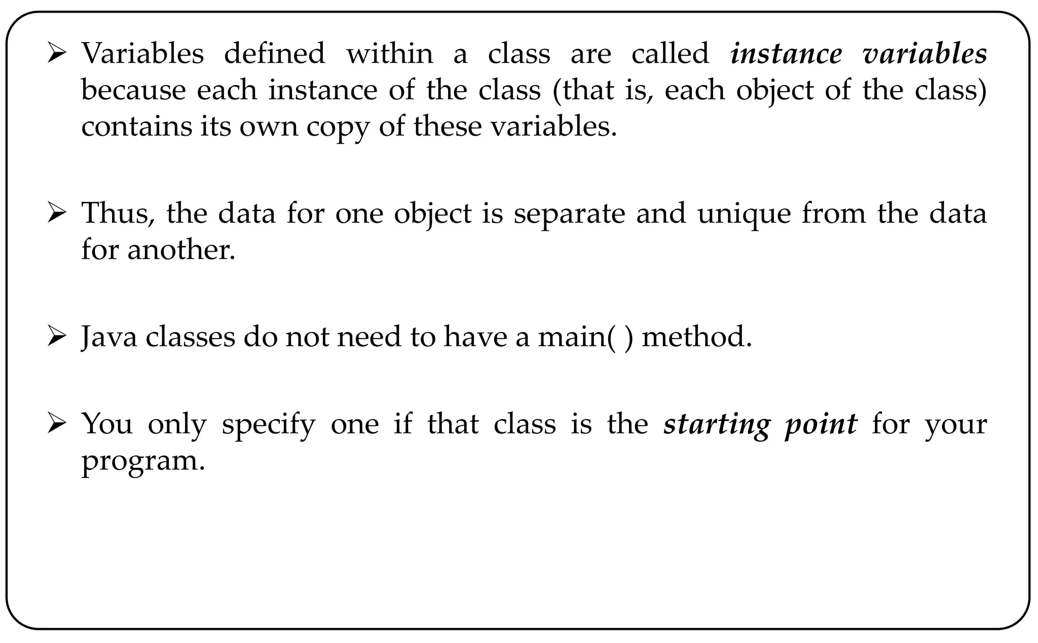  Variables defined within a class are called instance variables
because each instance of the class (that is, each object of the class)
contains its own copy of these variables.
 Thus, the data for one object is separate and unique from the data
for another.
 Java classes do not need to have a main( ) method.
 You only specify one if that class is the starting point for your
program.
 