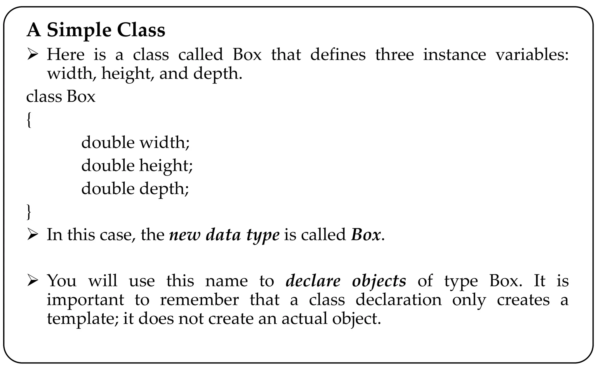 A Simple Class
 Here is a class called Box that defines three instance variables:
width, height, and depth.
class Box
{
double width;
double height;
double depth;
}
 In this case, the new data type is called Box.
 You will use this name to declare objects of type Box. It is
important to remember that a class declaration only creates a
template; it does not create an actual object.
 