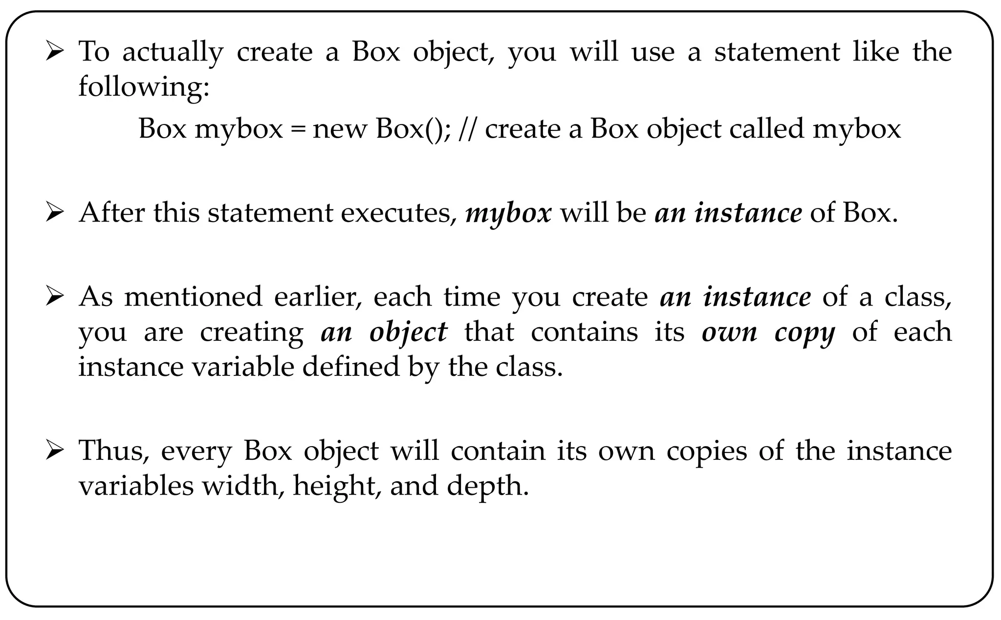 To actually create a Box object, you will use a statement like the
following:
Box mybox = new Box(); // create a Box object called mybox
 After this statement executes, mybox will be an instance of Box.
 As mentioned earlier, each time you create an instance of a class,
you are creating an object that contains its own copy of each
instance variable defined by the class.
 Thus, every Box object will contain its own copies of the instance
variables width, height, and depth.
 