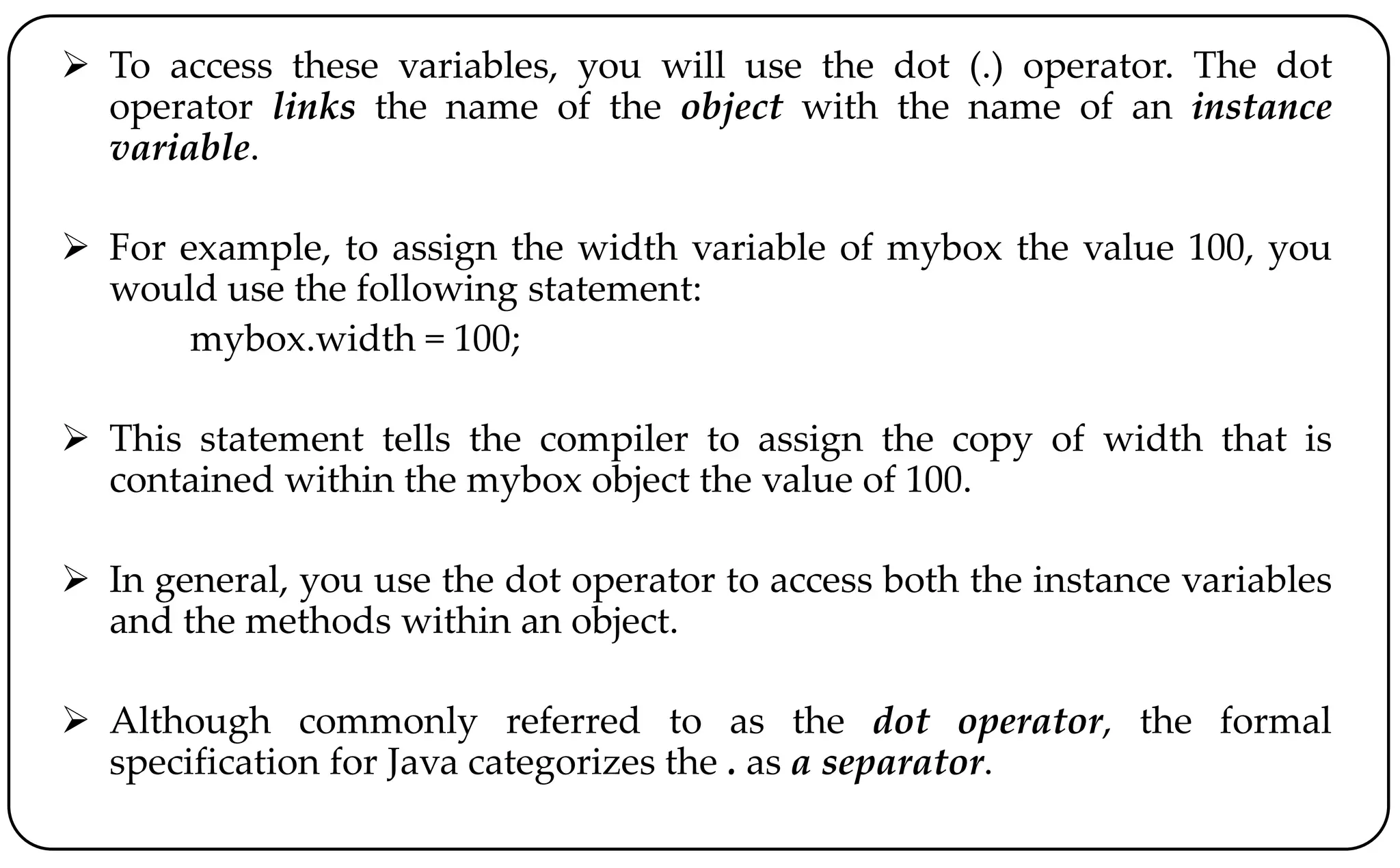  To access these variables, you will use the dot (.) operator. The dot
operator links the name of the object with the name of an instance
variable.
 For example, to assign the width variable of mybox the value 100, you
would use the following statement:
mybox.width = 100;
 This statement tells the compiler to assign the copy of width that is
contained within the mybox object the value of 100.
 In general, you use the dot operator to access both the instance variables
and the methods within an object.
 Although commonly referred to as the dot operator, the formal
specification for Java categorizes the . as a separator.
 