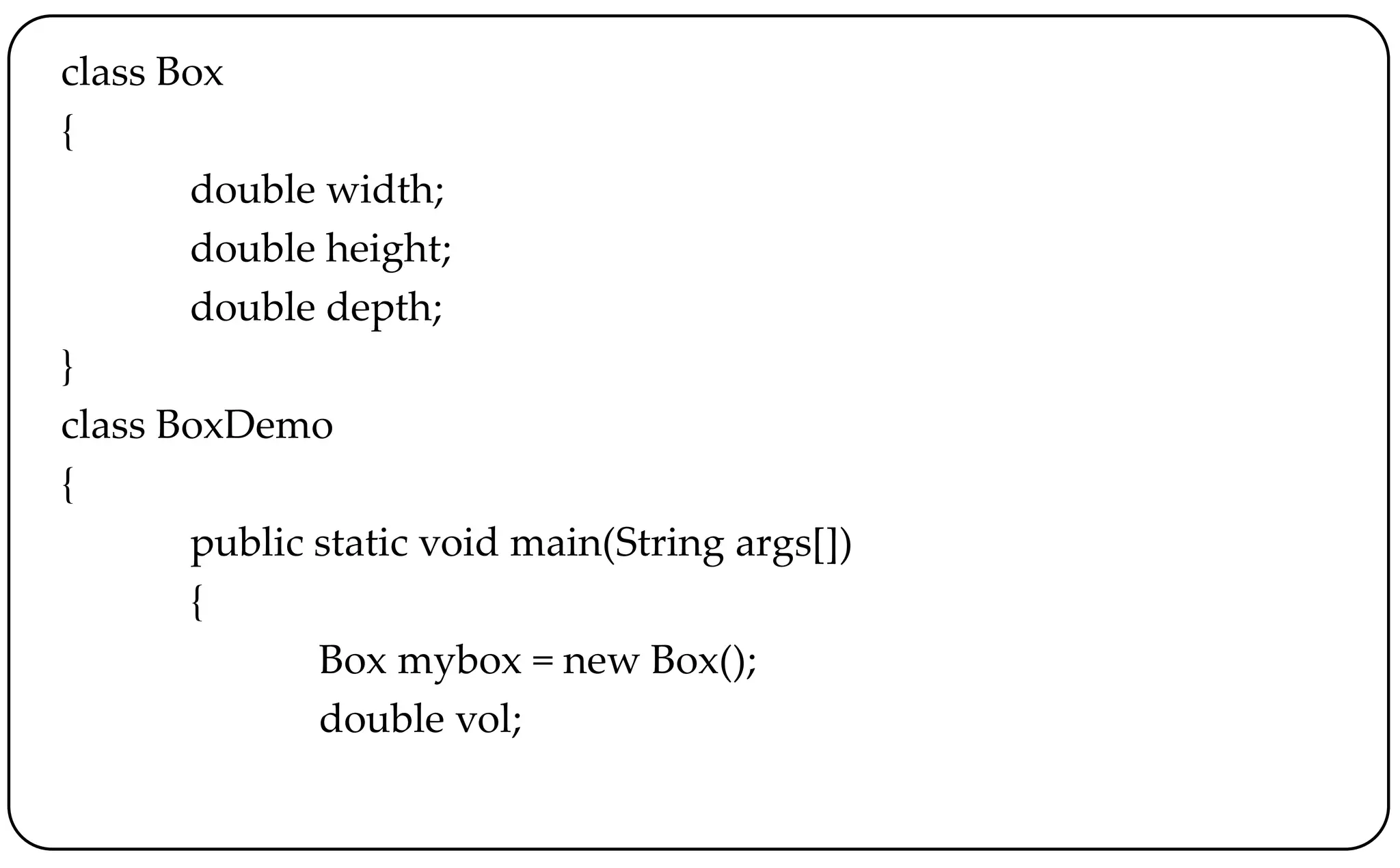 class Box
{
double width;
double height;
double depth;
}
class BoxDemo
{
public static void main(String args[])
{
Box mybox = new Box();
double vol;
 
