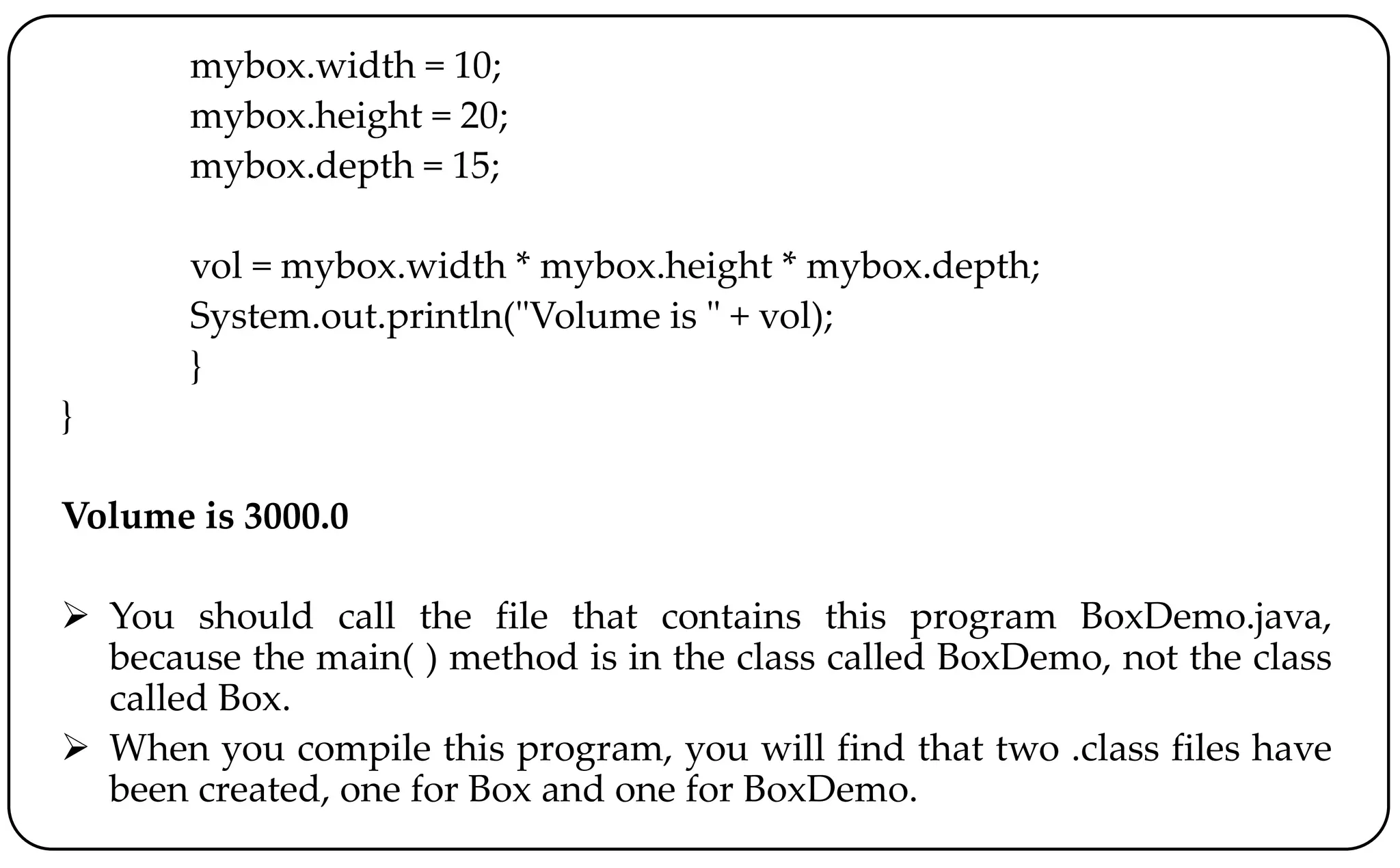 mybox.width = 10;
mybox.height = 20;
mybox.depth = 15;
vol = mybox.width * mybox.height * mybox.depth;
System.out.println("Volume is " + vol);
}
}
Volume is 3000.0
 You should call the file that contains this program BoxDemo.java,
because the main( ) method is in the class called BoxDemo, not the class
called Box.
 When you compile this program, you will find that two .class files have
been created, one for Box and one for BoxDemo.
 