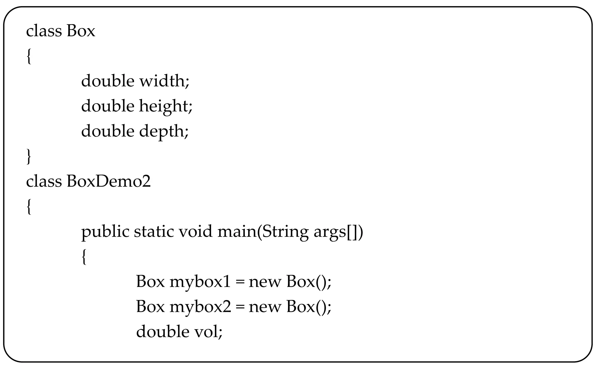class Box
{
double width;
double height;
double depth;
}
class BoxDemo2
{
public static void main(String args[])
{
Box mybox1 = new Box();
Box mybox2 = new Box();
double vol;
 