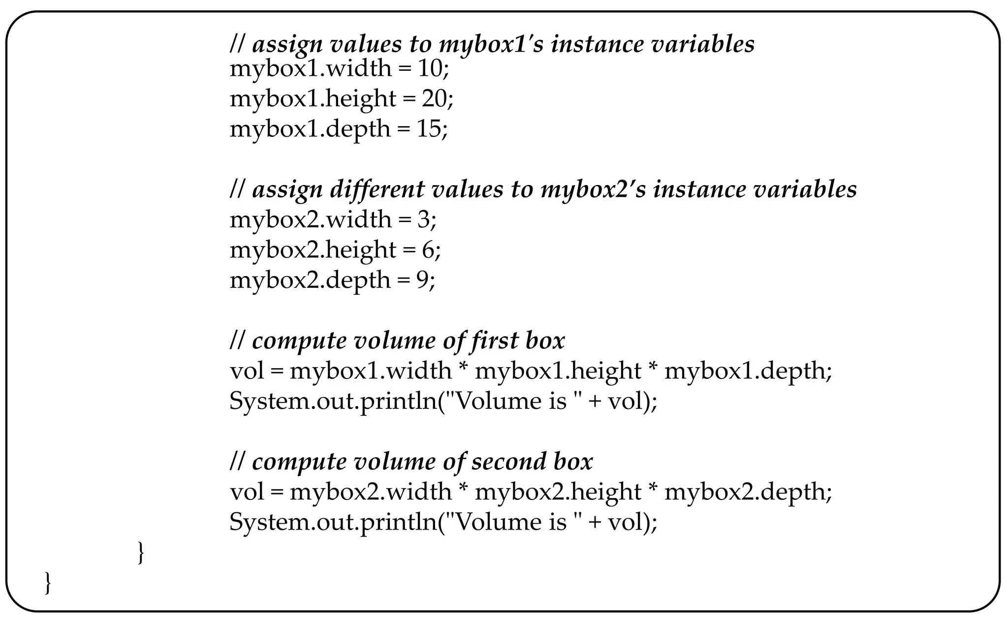 // assign values to mybox1's instance variables
mybox1.width = 10;
mybox1.height = 20;
mybox1.depth = 15;
// assign different values to mybox2’s instance variables
mybox2.width = 3;
mybox2.height = 6;
mybox2.depth = 9;
// compute volume of first box
vol = mybox1.width * mybox1.height * mybox1.depth;
System.out.println("Volume is " + vol);
// compute volume of second box
vol = mybox2.width * mybox2.height * mybox2.depth;
System.out.println("Volume is " + vol);
}
}
 