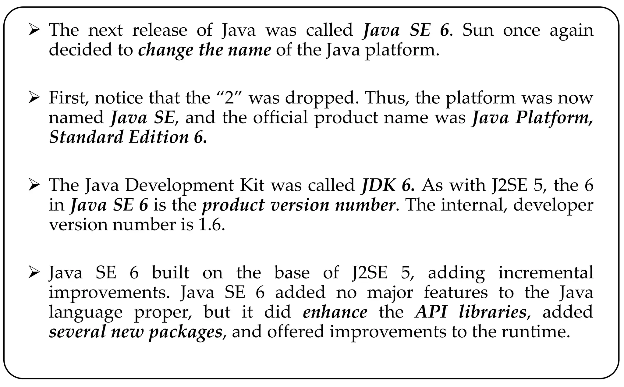  The next release of Java was called Java SE 6. Sun once again
decided to change the name of the Java platform.
 First, notice that the “2” was dropped. Thus, the platform was now
named Java SE, and the official product name was Java Platform,
Standard Edition 6.
 The Java Development Kit was called JDK 6. As with J2SE 5, the 6
in Java SE 6 is the product version number. The internal, developer
version number is 1.6.
 Java SE 6 built on the base of J2SE 5, adding incremental
improvements. Java SE 6 added no major features to the Java
language proper, but it did enhance the API libraries, added
several new packages, and offered improvements to the runtime.
 