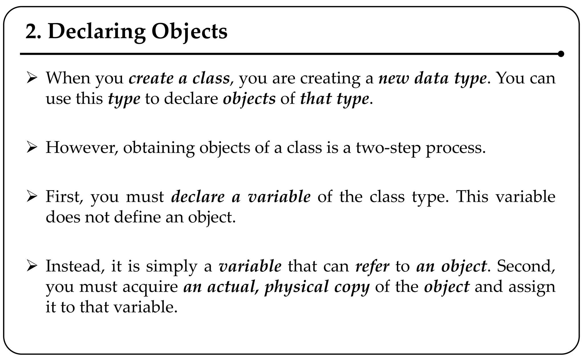 2. Declaring Objects
 When you create a class, you are creating a new data type. You can
use this type to declare objects of that type.
 However, obtaining objects of a class is a two-step process.
 First, you must declare a variable of the class type. This variable
does not define an object.
 Instead, it is simply a variable that can refer to an object. Second,
you must acquire an actual, physical copy of the object and assign
it to that variable.
 