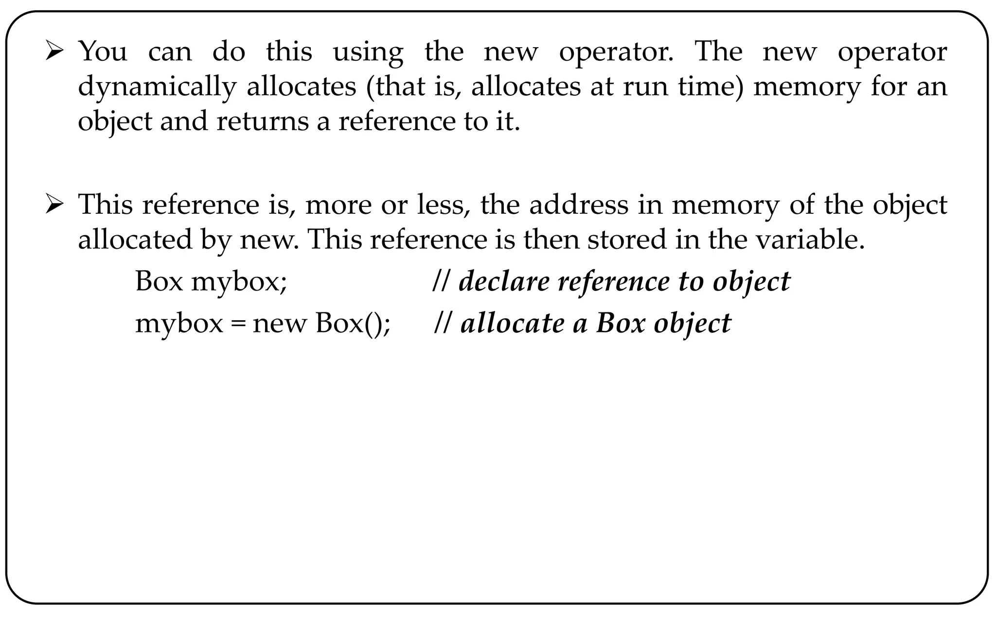  You can do this using the new operator. The new operator
dynamically allocates (that is, allocates at run time) memory for an
object and returns a reference to it.
 This reference is, more or less, the address in memory of the object
allocated by new. This reference is then stored in the variable.
Box mybox; // declare reference to object
mybox = new Box(); // allocate a Box object
 
